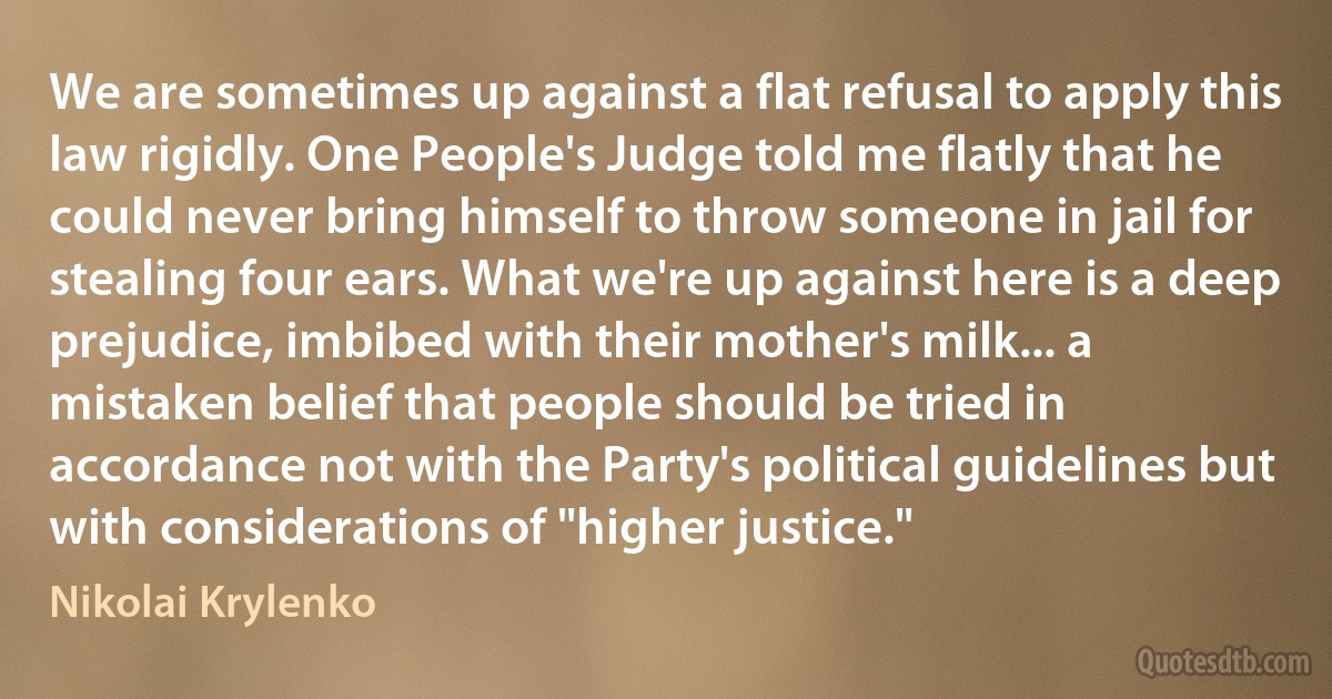 We are sometimes up against a flat refusal to apply this law rigidly. One People's Judge told me flatly that he could never bring himself to throw someone in jail for stealing four ears. What we're up against here is a deep prejudice, imbibed with their mother's milk... a mistaken belief that people should be tried in accordance not with the Party's political guidelines but with considerations of "higher justice." (Nikolai Krylenko)