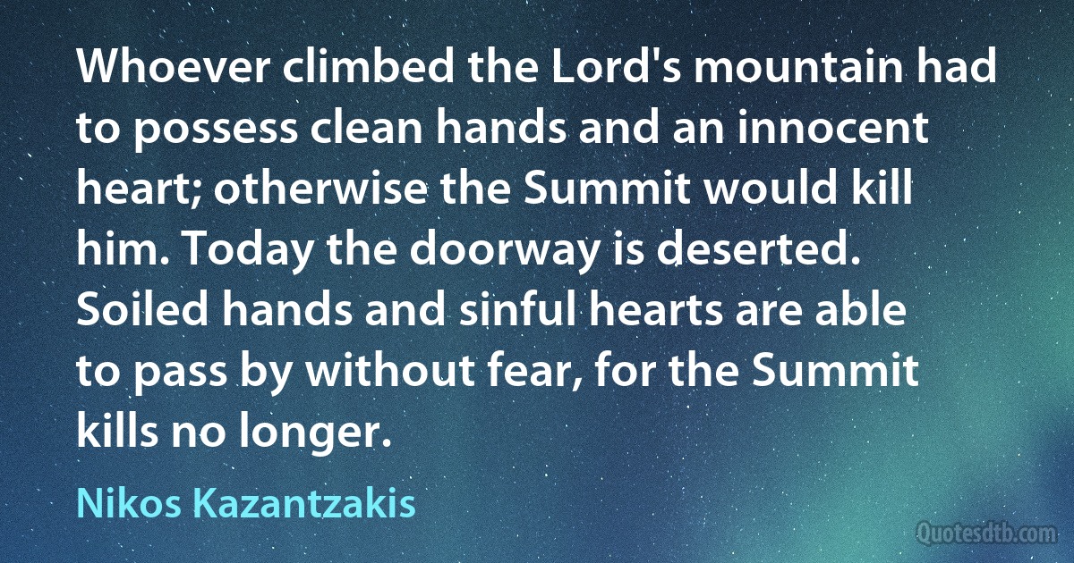 Whoever climbed the Lord's mountain had to possess clean hands and an innocent heart; otherwise the Summit would kill him. Today the doorway is deserted. Soiled hands and sinful hearts are able to pass by without fear, for the Summit kills no longer. (Nikos Kazantzakis)