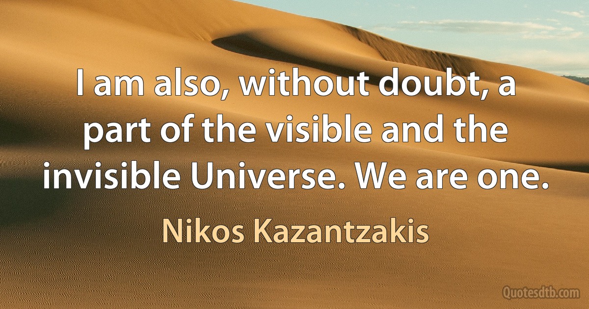 I am also, without doubt, a part of the visible and the invisible Universe. We are one. (Nikos Kazantzakis)