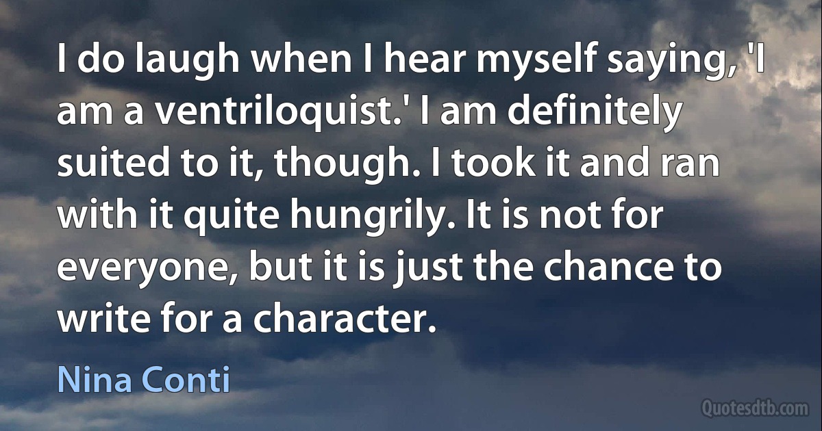 I do laugh when I hear myself saying, 'I am a ventriloquist.' I am definitely suited to it, though. I took it and ran with it quite hungrily. It is not for everyone, but it is just the chance to write for a character. (Nina Conti)