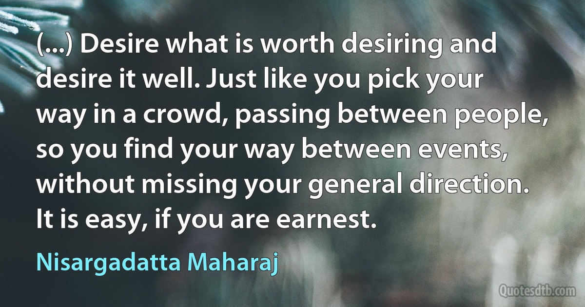 (...) Desire what is worth desiring and desire it well. Just like you pick your way in a crowd, passing between people, so you find your way between events, without missing your general direction. It is easy, if you are earnest. (Nisargadatta Maharaj)