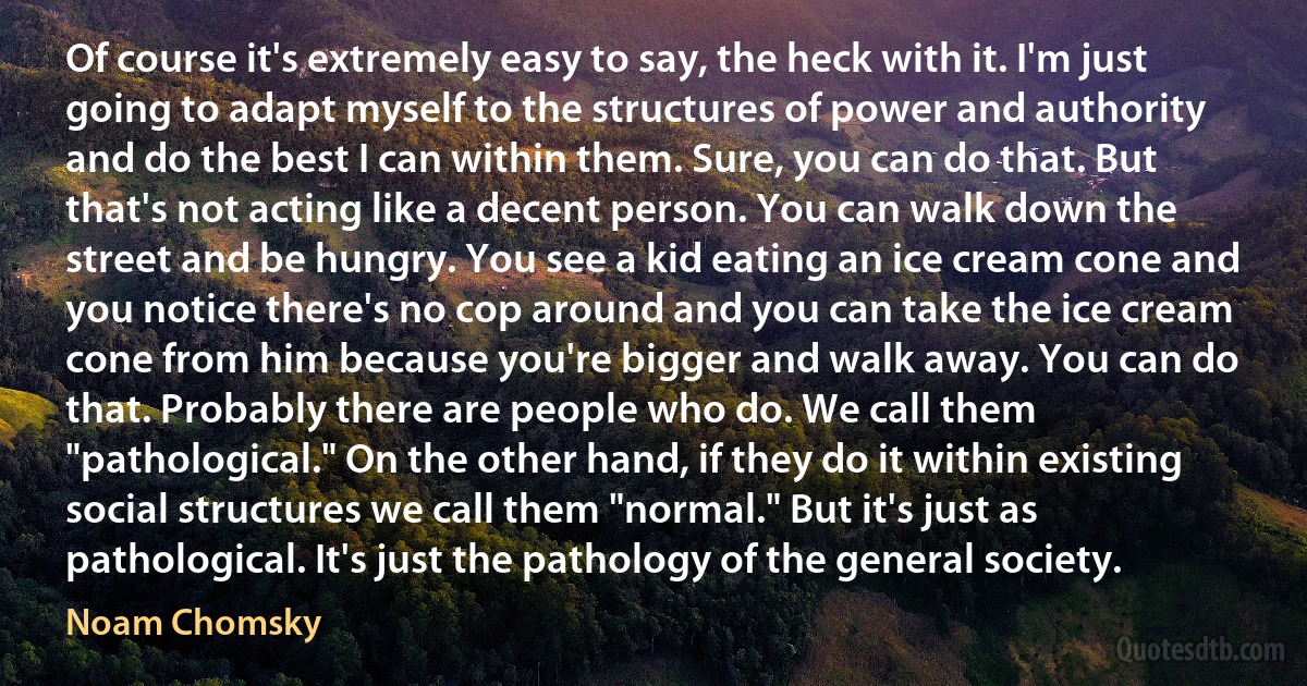 Of course it's extremely easy to say, the heck with it. I'm just going to adapt myself to the structures of power and authority and do the best I can within them. Sure, you can do that. But that's not acting like a decent person. You can walk down the street and be hungry. You see a kid eating an ice cream cone and you notice there's no cop around and you can take the ice cream cone from him because you're bigger and walk away. You can do that. Probably there are people who do. We call them "pathological." On the other hand, if they do it within existing social structures we call them "normal." But it's just as pathological. It's just the pathology of the general society. (Noam Chomsky)