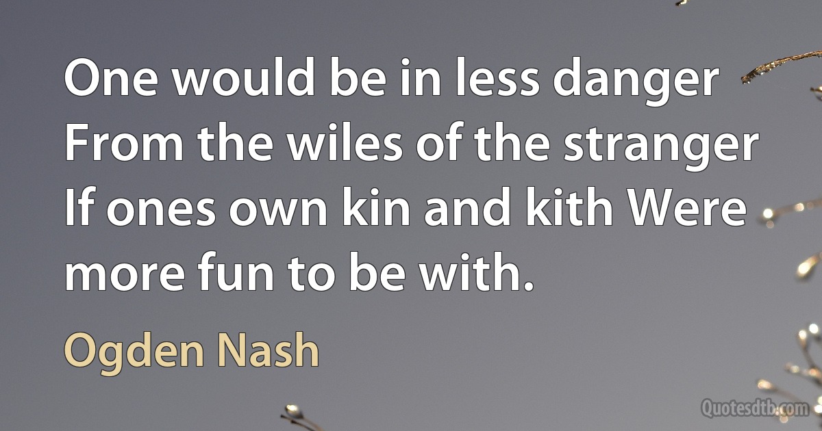 One would be in less danger From the wiles of the stranger If ones own kin and kith Were more fun to be with. (Ogden Nash)