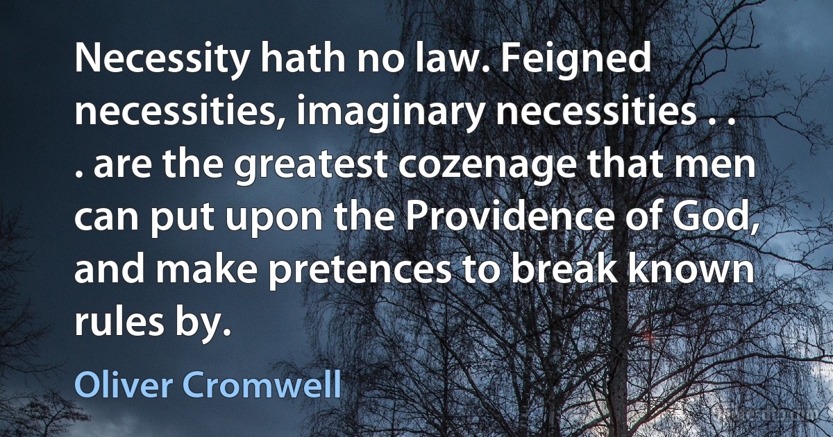 Necessity hath no law. Feigned necessities, imaginary necessities . . . are the greatest cozenage that men can put upon the Providence of God, and make pretences to break known rules by. (Oliver Cromwell)