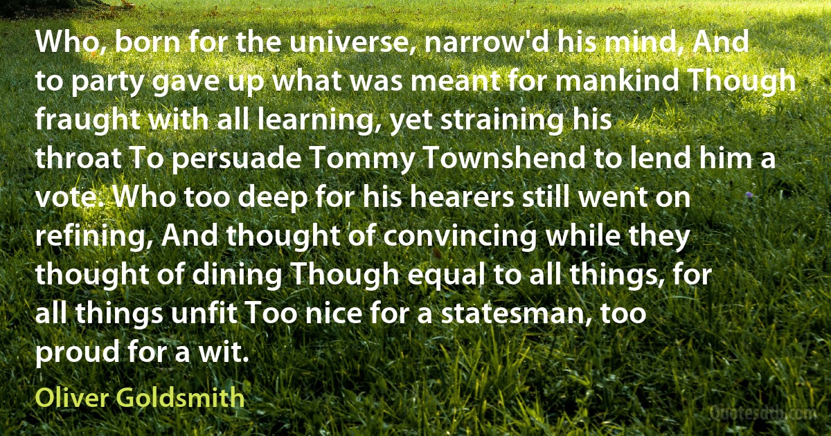 Who, born for the universe, narrow'd his mind, And to party gave up what was meant for mankind Though fraught with all learning, yet straining his throat To persuade Tommy Townshend to lend him a vote. Who too deep for his hearers still went on refining, And thought of convincing while they thought of dining Though equal to all things, for all things unfit Too nice for a statesman, too proud for a wit. (Oliver Goldsmith)