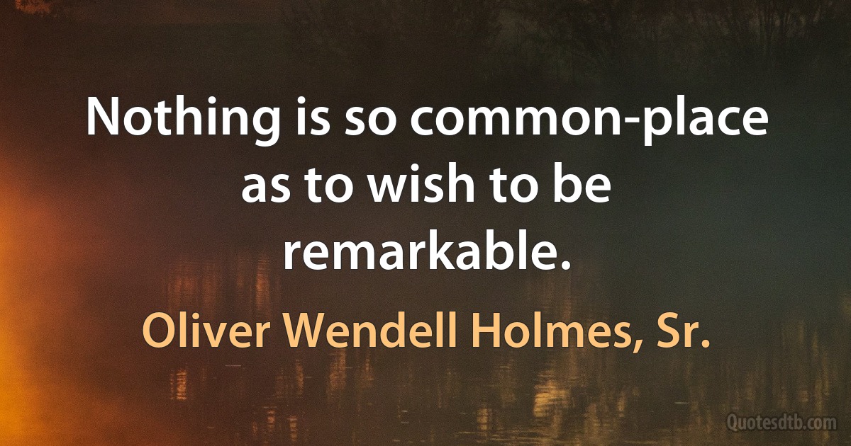 Nothing is so common-place as to wish to be remarkable. (Oliver Wendell Holmes, Sr.)