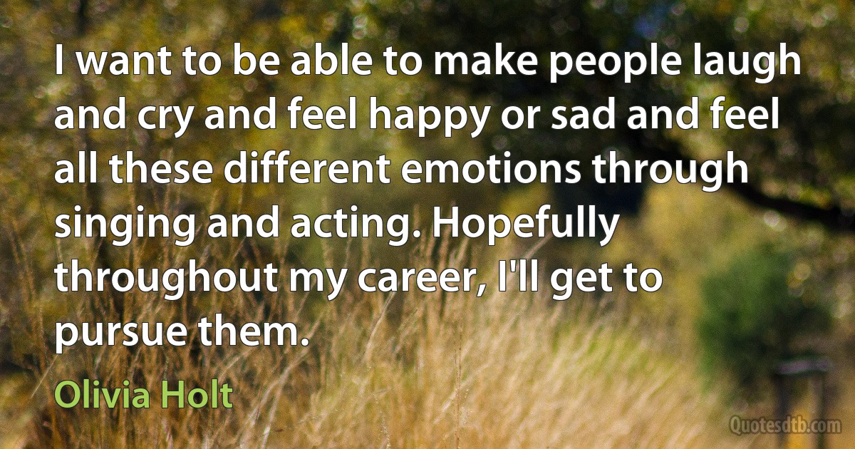 I want to be able to make people laugh and cry and feel happy or sad and feel all these different emotions through singing and acting. Hopefully throughout my career, I'll get to pursue them. (Olivia Holt)