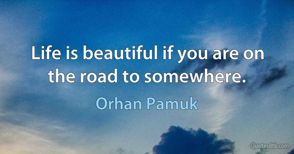 Life is beautiful if you are on the road to somewhere. (Orhan Pamuk)