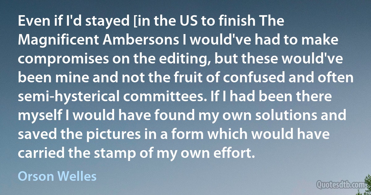 Even if I'd stayed [in the US to finish The Magnificent Ambersons I would've had to make compromises on the editing, but these would've been mine and not the fruit of confused and often semi-hysterical committees. If I had been there myself I would have found my own solutions and saved the pictures in a form which would have carried the stamp of my own effort. (Orson Welles)