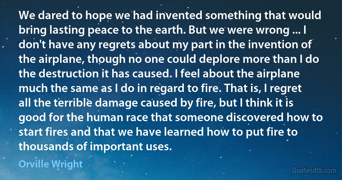 We dared to hope we had invented something that would bring lasting peace to the earth. But we were wrong ... I don't have any regrets about my part in the invention of the airplane, though no one could deplore more than I do the destruction it has caused. I feel about the airplane much the same as I do in regard to fire. That is, I regret all the terrible damage caused by fire, but I think it is good for the human race that someone discovered how to start fires and that we have learned how to put fire to thousands of important uses. (Orville Wright)