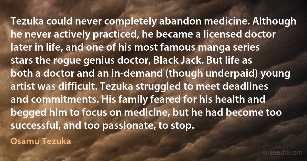 Tezuka could never completely abandon medicine. Although he never actively practiced, he became a licensed doctor later in life, and one of his most famous manga series stars the rogue genius doctor, Black Jack. But life as both a doctor and an in-demand (though underpaid) young artist was difficult. Tezuka struggled to meet deadlines and commitments. His family feared for his health and begged him to focus on medicine, but he had become too successful, and too passionate, to stop. (Osamu Tezuka)