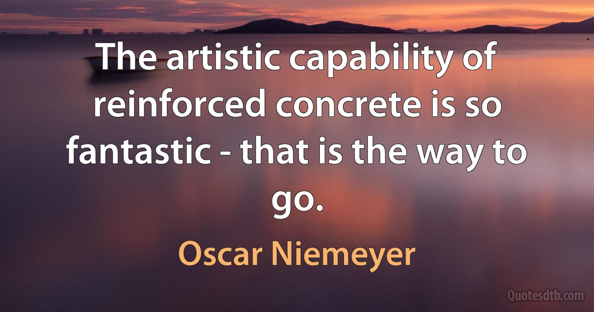 The artistic capability of reinforced concrete is so fantastic - that is the way to go. (Oscar Niemeyer)