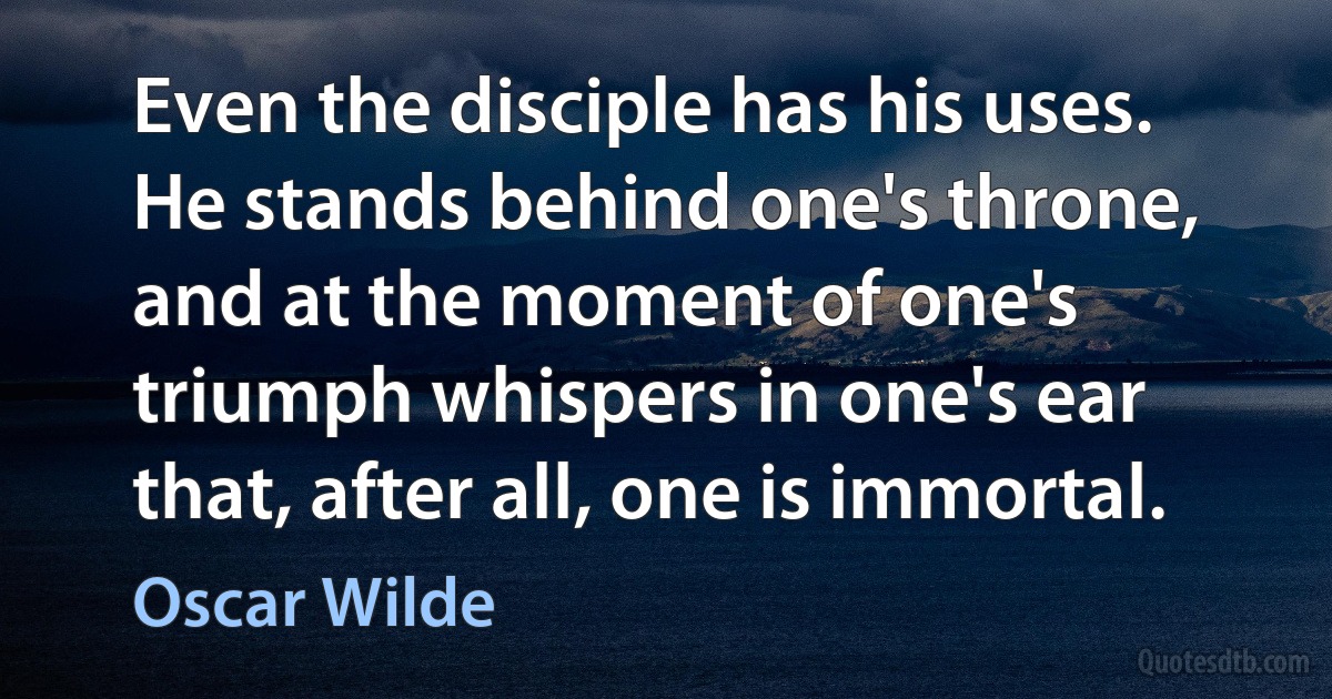 Even the disciple has his uses. He stands behind one's throne, and at the moment of one's triumph whispers in one's ear that, after all, one is immortal. (Oscar Wilde)