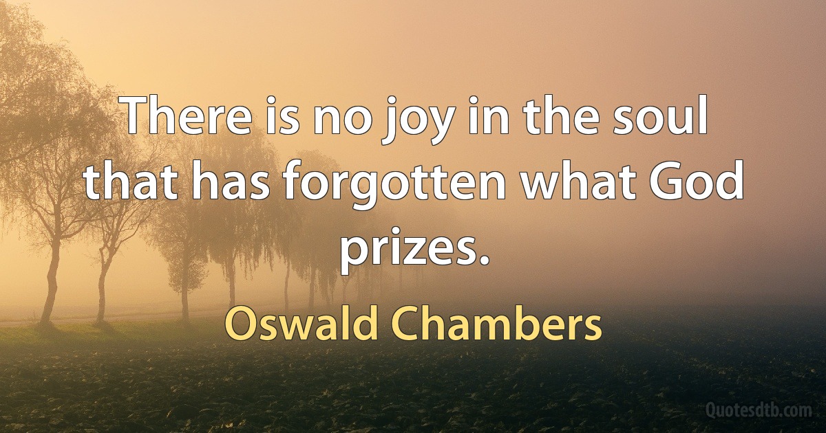 There is no joy in the soul that has forgotten what God prizes. (Oswald Chambers)