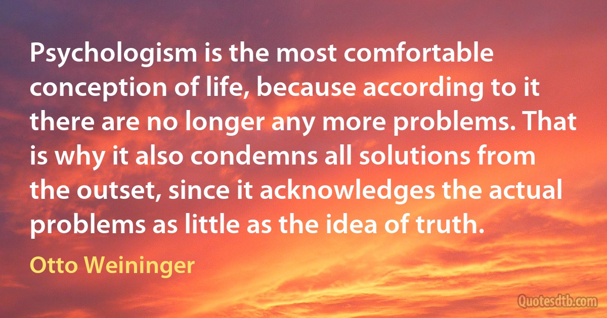 Psychologism is the most comfortable conception of life, because according to it there are no longer any more problems. That is why it also condemns all solutions from the outset, since it acknowledges the actual problems as little as the idea of truth. (Otto Weininger)