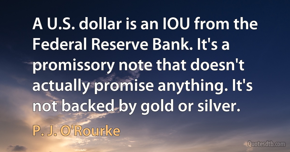 A U.S. dollar is an IOU from the Federal Reserve Bank. It's a promissory note that doesn't actually promise anything. It's not backed by gold or silver. (P. J. O'Rourke)