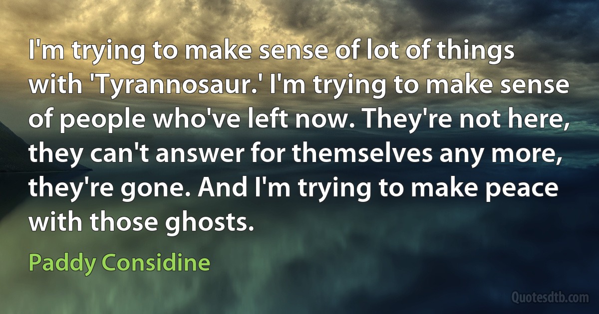 I'm trying to make sense of lot of things with 'Tyrannosaur.' I'm trying to make sense of people who've left now. They're not here, they can't answer for themselves any more, they're gone. And I'm trying to make peace with those ghosts. (Paddy Considine)