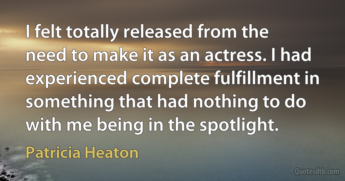 I felt totally released from the need to make it as an actress. I had experienced complete fulfillment in something that had nothing to do with me being in the spotlight. (Patricia Heaton)