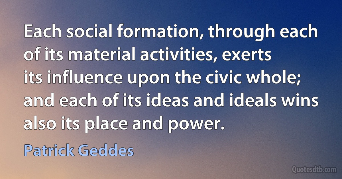 Each social formation, through each of its material activities, exerts its influence upon the civic whole; and each of its ideas and ideals wins also its place and power. (Patrick Geddes)