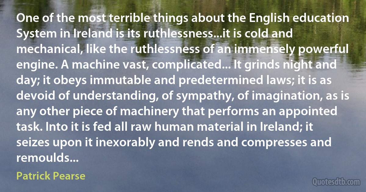 One of the most terrible things about the English education System in Ireland is its ruthlessness...it is cold and mechanical, like the ruthlessness of an immensely powerful engine. A machine vast, complicated... It grinds night and day; it obeys immutable and predetermined laws; it is as devoid of understanding, of sympathy, of imagination, as is any other piece of machinery that performs an appointed task. Into it is fed all raw human material in Ireland; it seizes upon it inexorably and rends and compresses and remoulds... (Patrick Pearse)