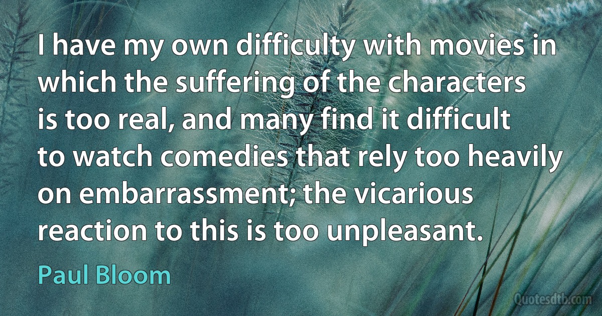 I have my own difficulty with movies in which the suffering of the characters is too real, and many find it difficult to watch comedies that rely too heavily on embarrassment; the vicarious reaction to this is too unpleasant. (Paul Bloom)