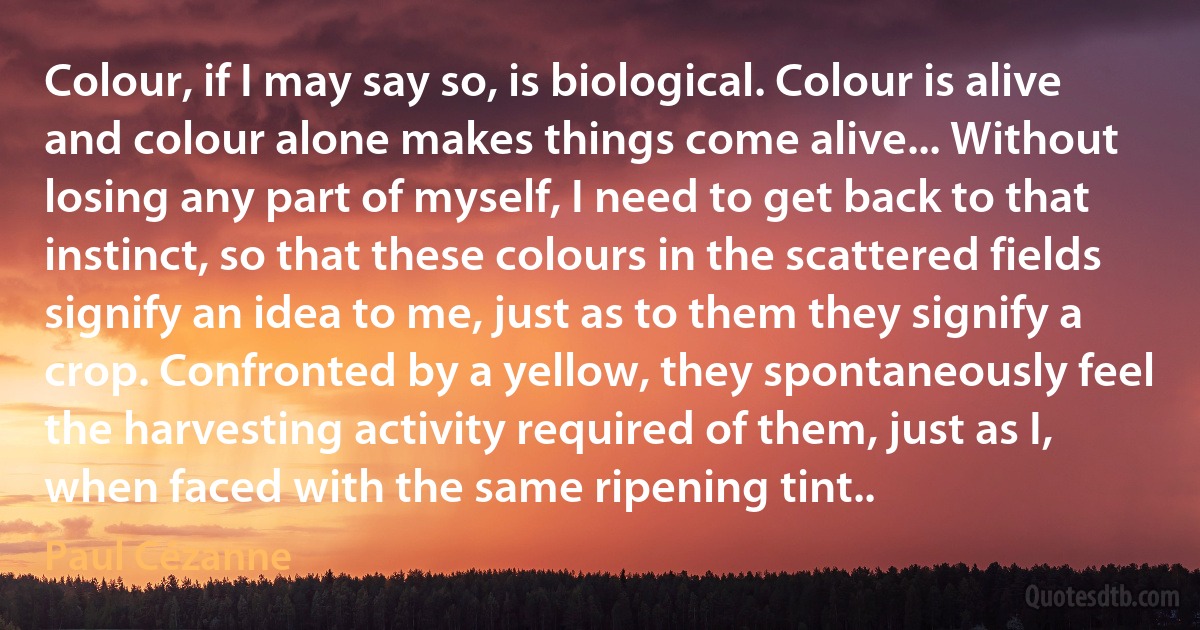 Colour, if I may say so, is biological. Colour is alive and colour alone makes things come alive... Without losing any part of myself, I need to get back to that instinct, so that these colours in the scattered fields signify an idea to me, just as to them they signify a crop. Confronted by a yellow, they spontaneously feel the harvesting activity required of them, just as I, when faced with the same ripening tint.. (Paul Cézanne)