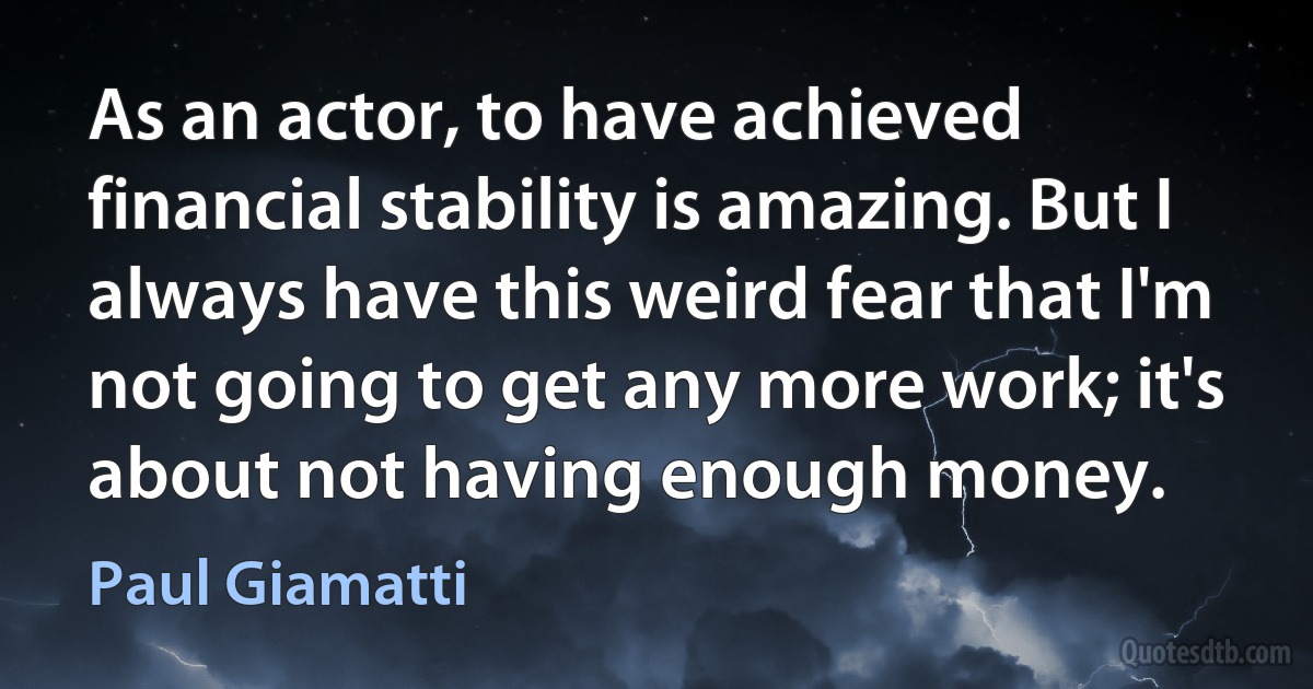 As an actor, to have achieved financial stability is amazing. But I always have this weird fear that I'm not going to get any more work; it's about not having enough money. (Paul Giamatti)