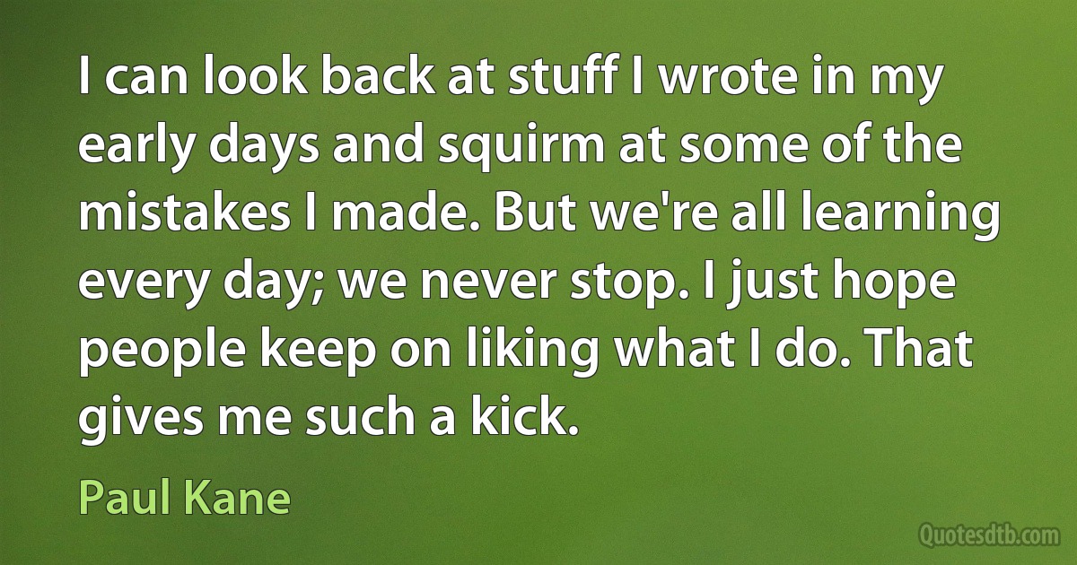 I can look back at stuff I wrote in my early days and squirm at some of the mistakes I made. But we're all learning every day; we never stop. I just hope people keep on liking what I do. That gives me such a kick. (Paul Kane)