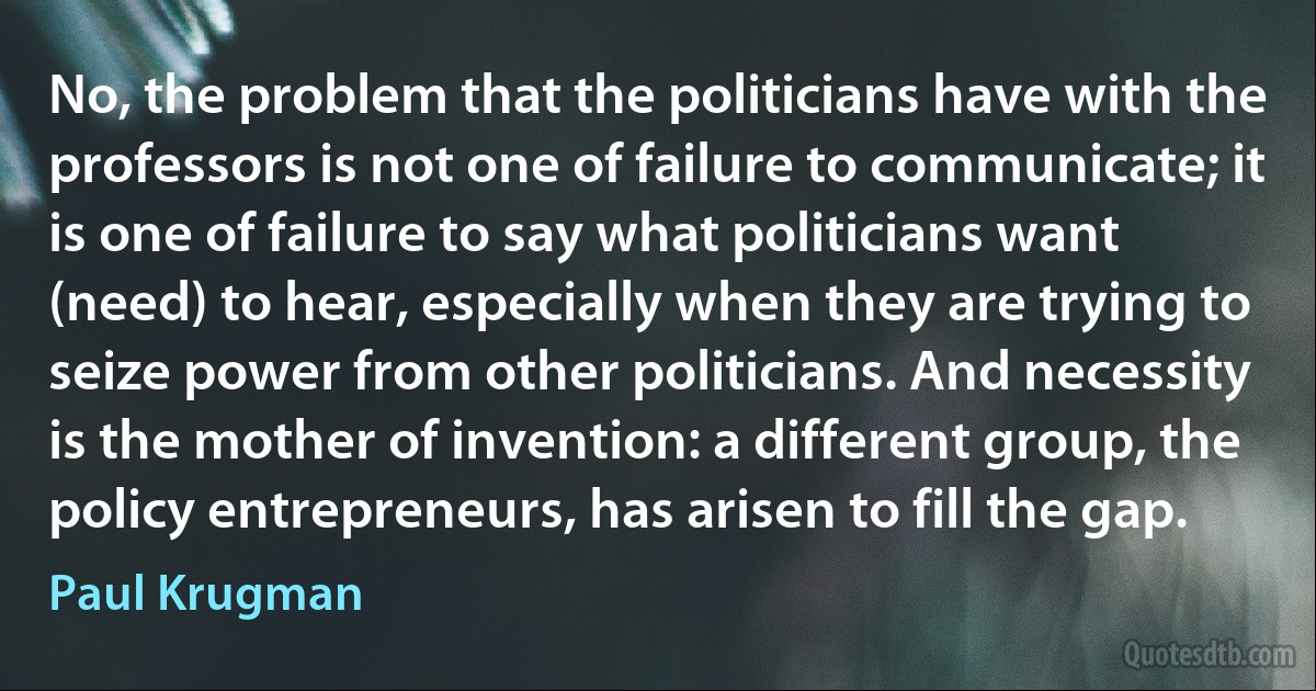 No, the problem that the politicians have with the professors is not one of failure to communicate; it is one of failure to say what politicians want (need) to hear, especially when they are trying to seize power from other politicians. And necessity is the mother of invention: a different group, the policy entrepreneurs, has arisen to fill the gap. (Paul Krugman)