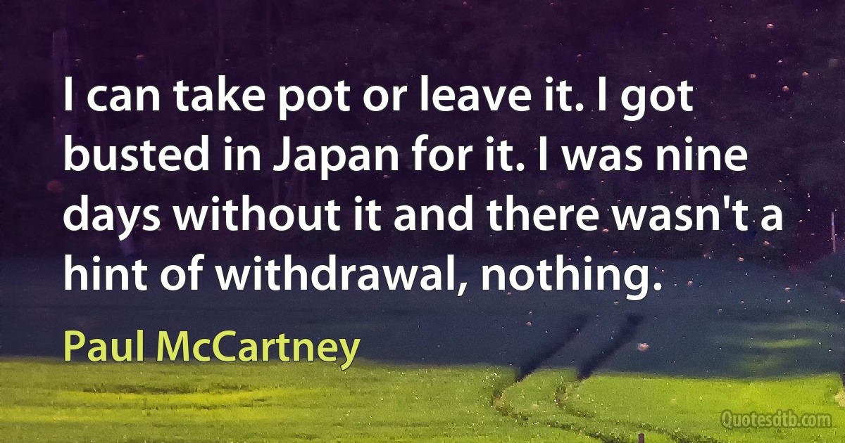 I can take pot or leave it. I got busted in Japan for it. I was nine days without it and there wasn't a hint of withdrawal, nothing. (Paul McCartney)