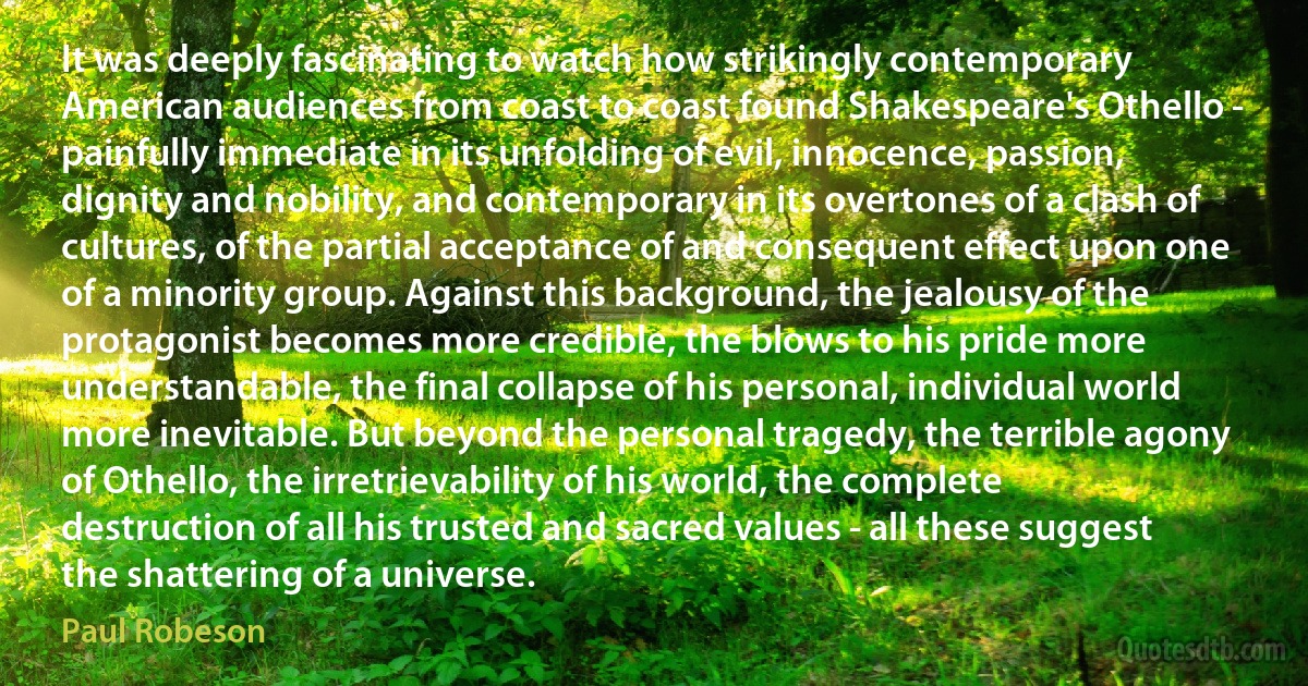 It was deeply fascinating to watch how strikingly contemporary American audiences from coast to coast found Shakespeare's Othello - painfully immediate in its unfolding of evil, innocence, passion, dignity and nobility, and contemporary in its overtones of a clash of cultures, of the partial acceptance of and consequent effect upon one of a minority group. Against this background, the jealousy of the protagonist becomes more credible, the blows to his pride more understandable, the final collapse of his personal, individual world more inevitable. But beyond the personal tragedy, the terrible agony of Othello, the irretrievability of his world, the complete destruction of all his trusted and sacred values - all these suggest the shattering of a universe. (Paul Robeson)