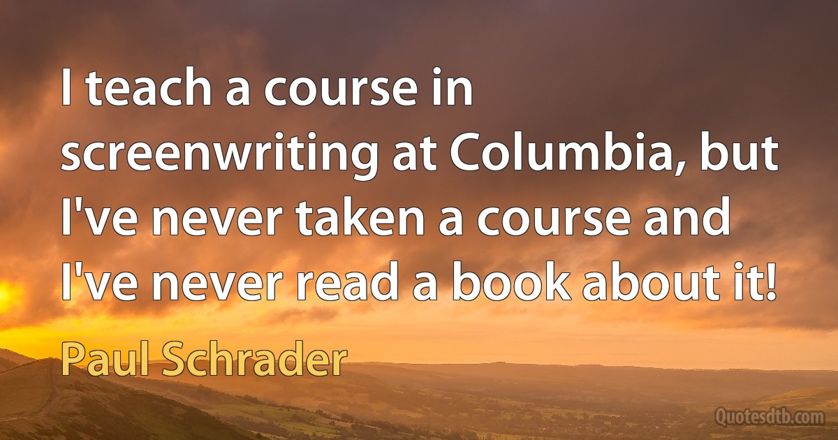 I teach a course in screenwriting at Columbia, but I've never taken a course and I've never read a book about it! (Paul Schrader)