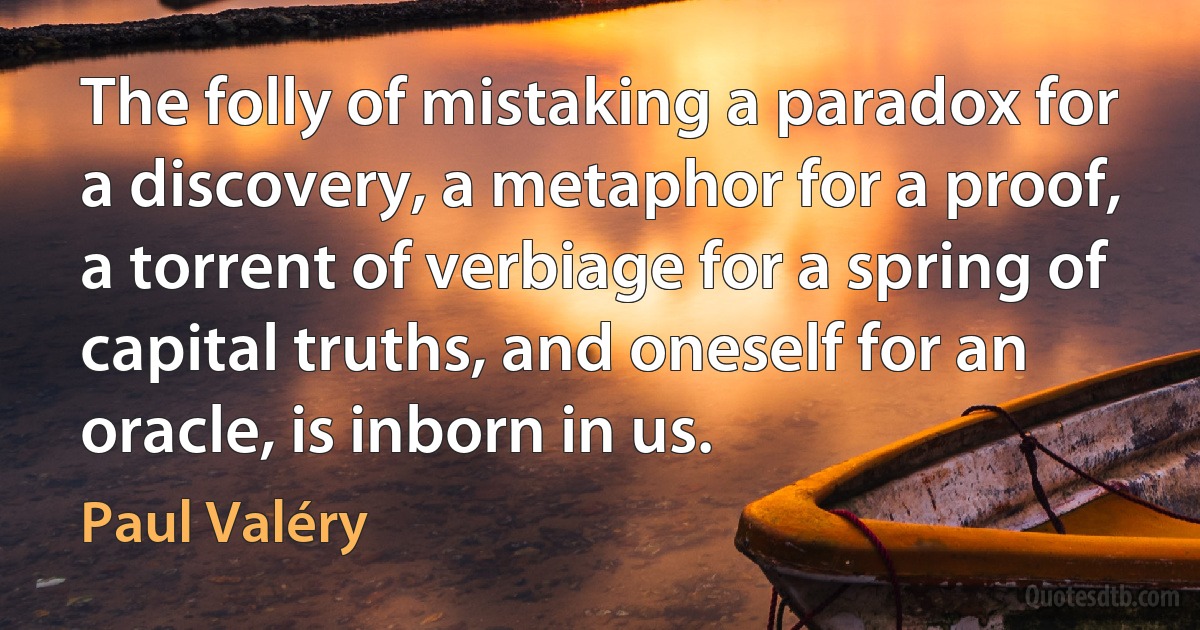 The folly of mistaking a paradox for a discovery, a metaphor for a proof, a torrent of verbiage for a spring of capital truths, and oneself for an oracle, is inborn in us. (Paul Valéry)