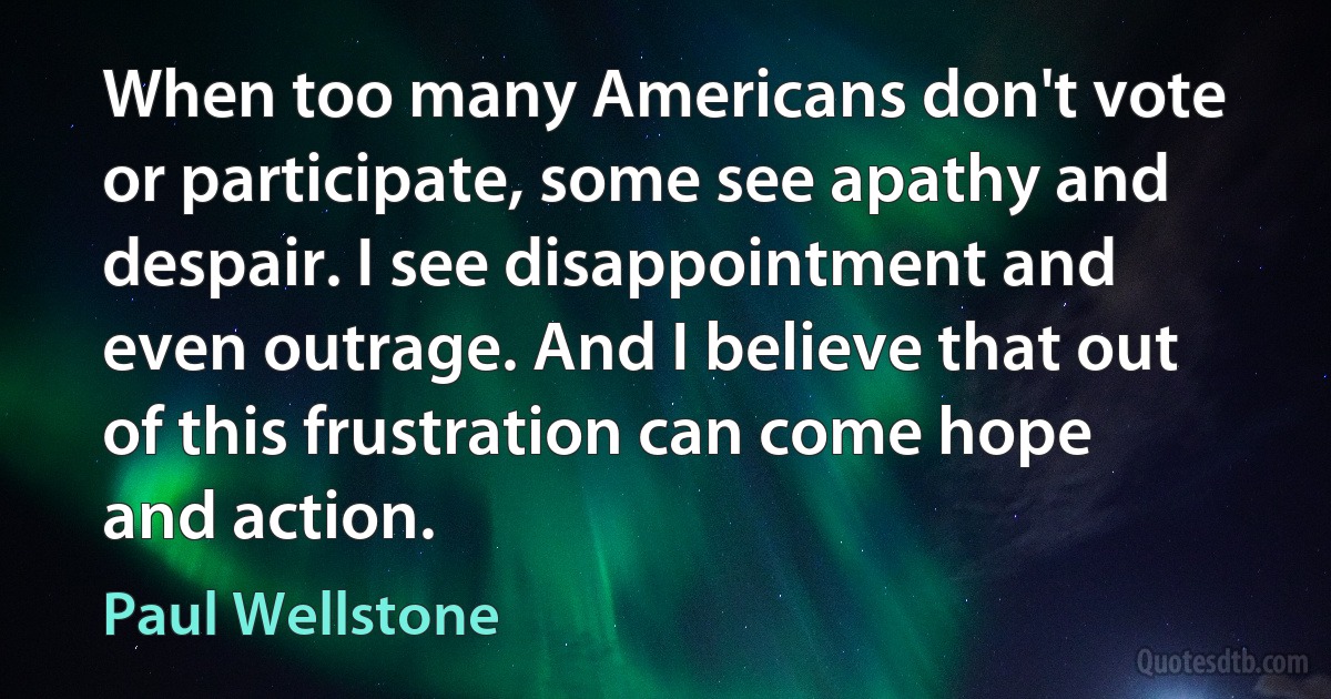 When too many Americans don't vote or participate, some see apathy and despair. I see disappointment and even outrage. And I believe that out of this frustration can come hope and action. (Paul Wellstone)