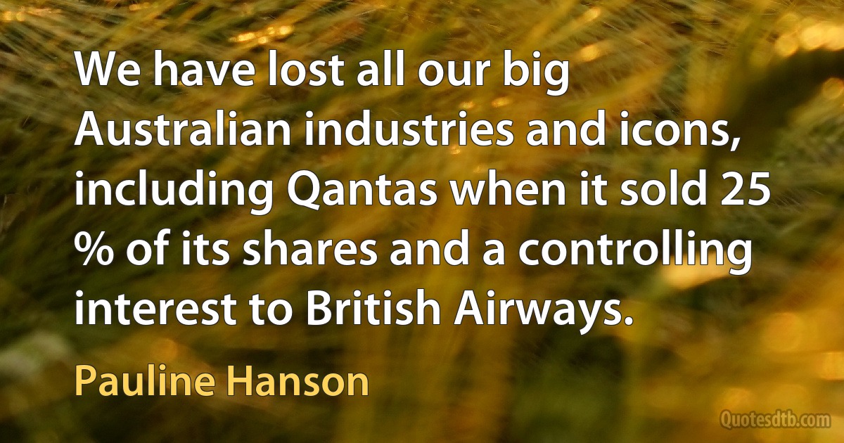 We have lost all our big Australian industries and icons, including Qantas when it sold 25 % of its shares and a controlling interest to British Airways. (Pauline Hanson)