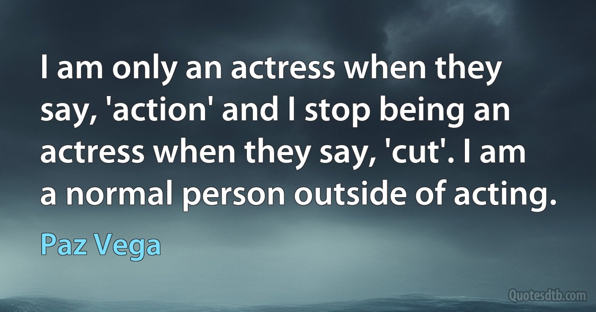 I am only an actress when they say, 'action' and I stop being an actress when they say, 'cut'. I am a normal person outside of acting. (Paz Vega)