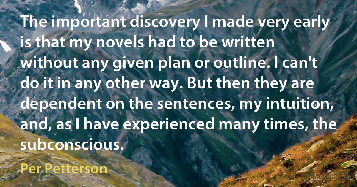 The important discovery I made very early is that my novels had to be written without any given plan or outline. I can't do it in any other way. But then they are dependent on the sentences, my intuition, and, as I have experienced many times, the subconscious. (Per Petterson)