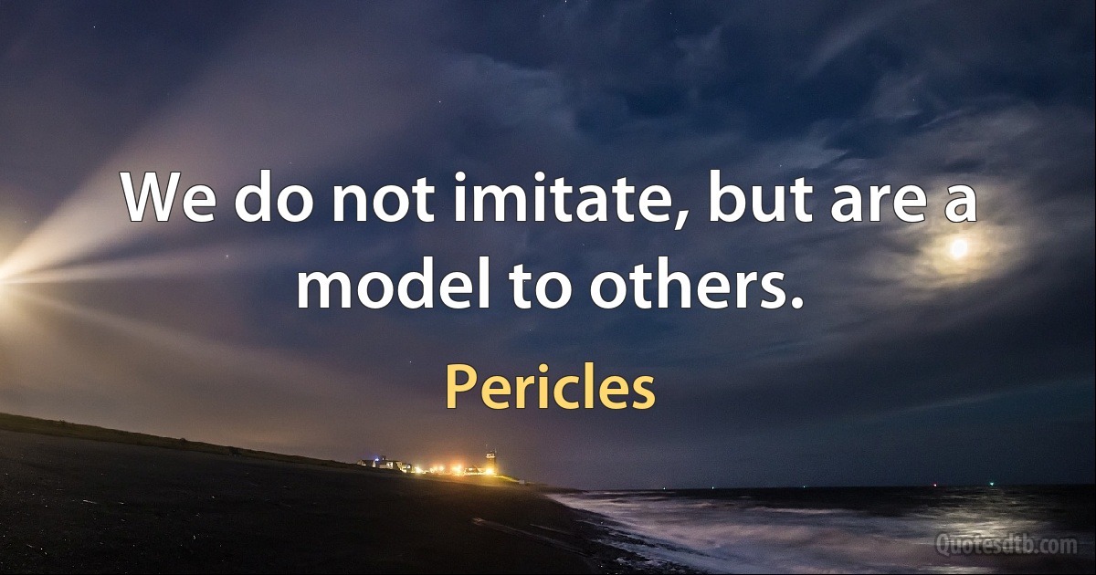 We do not imitate, but are a model to others. (Pericles)