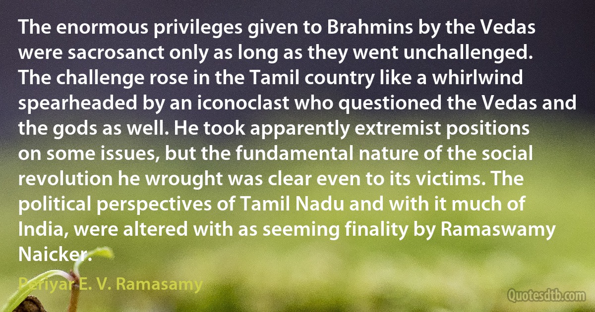 The enormous privileges given to Brahmins by the Vedas were sacrosanct only as long as they went unchallenged. The challenge rose in the Tamil country like a whirlwind spearheaded by an iconoclast who questioned the Vedas and the gods as well. He took apparently extremist positions on some issues, but the fundamental nature of the social revolution he wrought was clear even to its victims. The political perspectives of Tamil Nadu and with it much of India, were altered with as seeming finality by Ramaswamy Naicker. (Periyar E. V. Ramasamy)