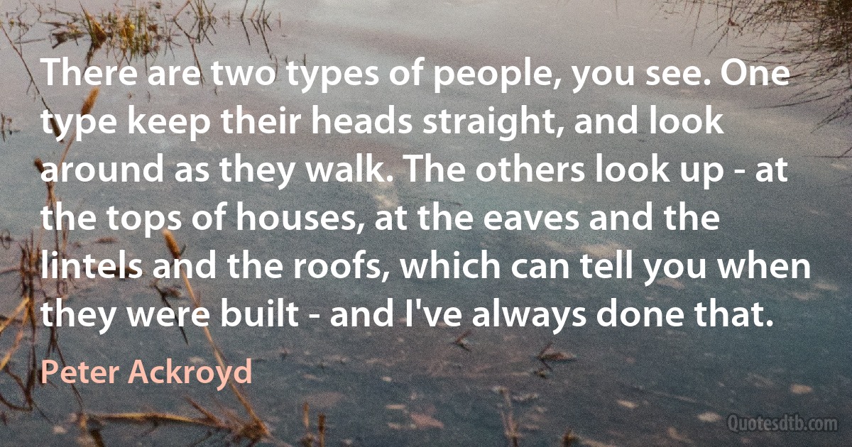 There are two types of people, you see. One type keep their heads straight, and look around as they walk. The others look up - at the tops of houses, at the eaves and the lintels and the roofs, which can tell you when they were built - and I've always done that. (Peter Ackroyd)