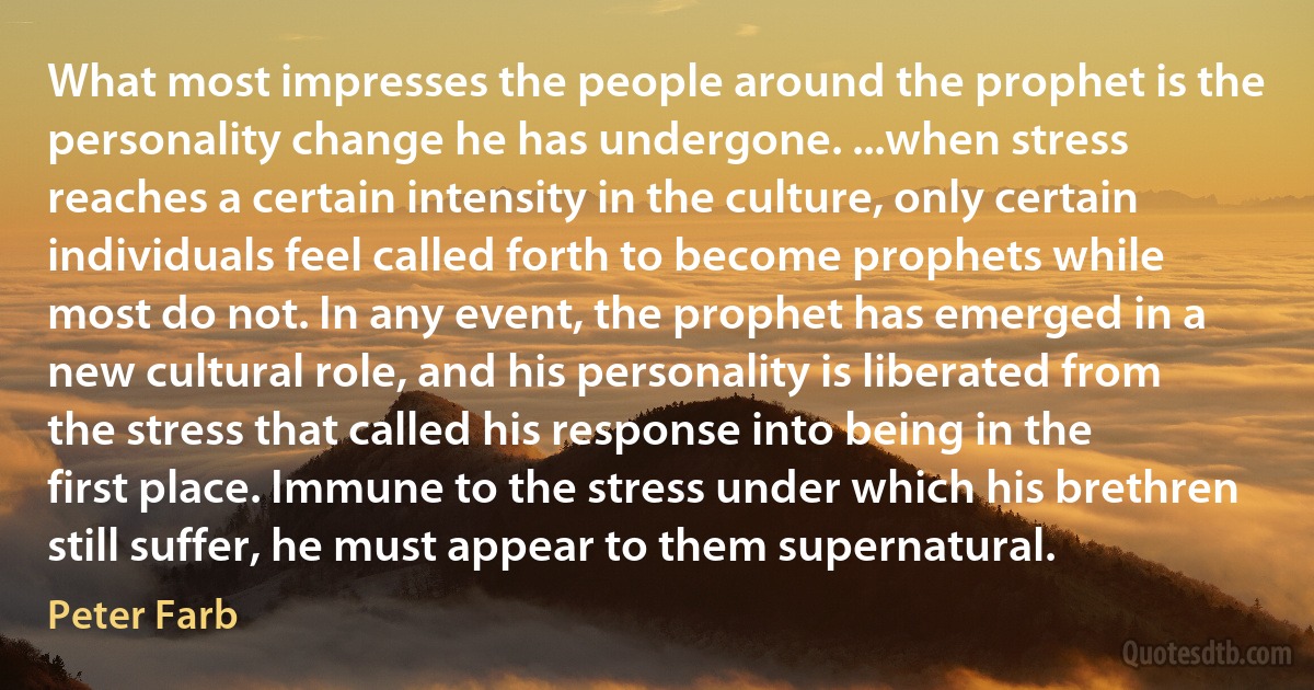 What most impresses the people around the prophet is the personality change he has undergone. ...when stress reaches a certain intensity in the culture, only certain individuals feel called forth to become prophets while most do not. In any event, the prophet has emerged in a new cultural role, and his personality is liberated from the stress that called his response into being in the first place. Immune to the stress under which his brethren still suffer, he must appear to them supernatural. (Peter Farb)