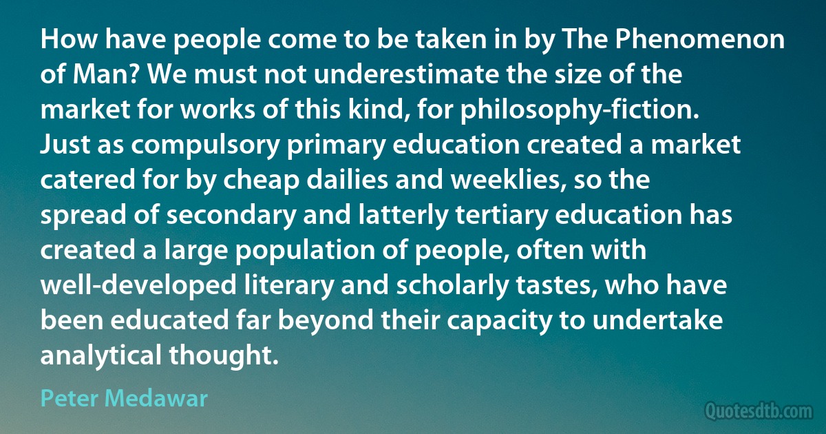 How have people come to be taken in by The Phenomenon of Man? We must not underestimate the size of the market for works of this kind, for philosophy-fiction. Just as compulsory primary education created a market catered for by cheap dailies and weeklies, so the spread of secondary and latterly tertiary education has created a large population of people, often with well-developed literary and scholarly tastes, who have been educated far beyond their capacity to undertake analytical thought. (Peter Medawar)
