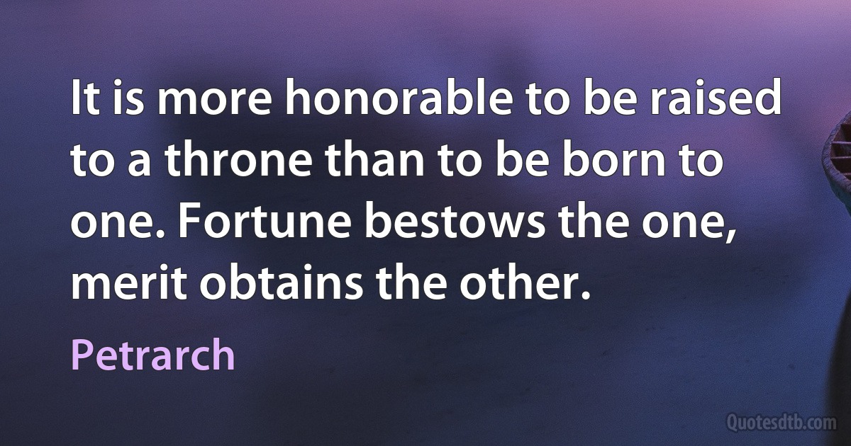 It is more honorable to be raised to a throne than to be born to one. Fortune bestows the one, merit obtains the other. (Petrarch)