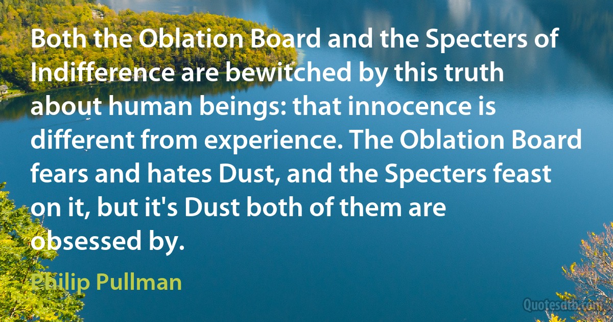 Both the Oblation Board and the Specters of Indifference are bewitched by this truth about human beings: that innocence is different from experience. The Oblation Board fears and hates Dust, and the Specters feast on it, but it's Dust both of them are obsessed by. (Philip Pullman)