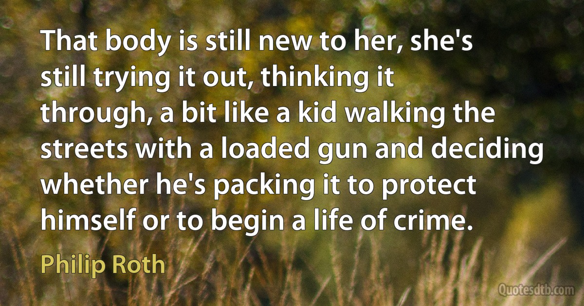 That body is still new to her, she's still trying it out, thinking it through, a bit like a kid walking the streets with a loaded gun and deciding whether he's packing it to protect himself or to begin a life of crime. (Philip Roth)