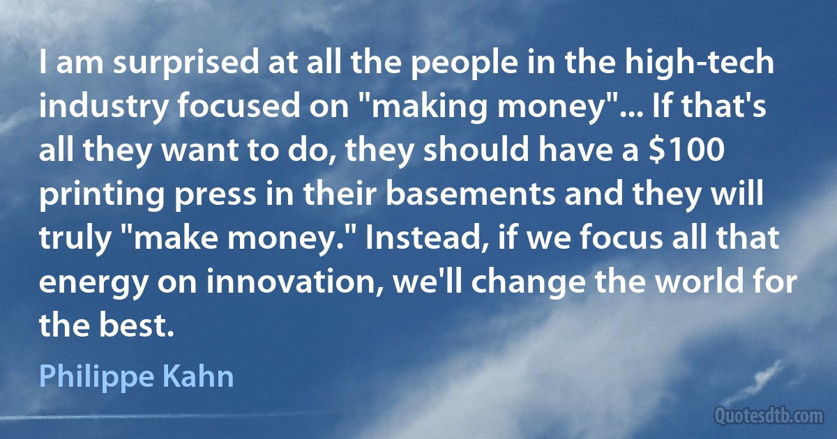 I am surprised at all the people in the high-tech industry focused on "making money"... If that's all they want to do, they should have a $100 printing press in their basements and they will truly "make money." Instead, if we focus all that energy on innovation, we'll change the world for the best. (Philippe Kahn)