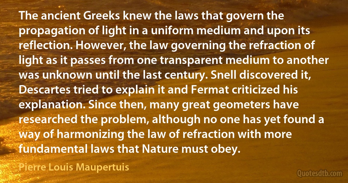 The ancient Greeks knew the laws that govern the propagation of light in a uniform medium and upon its reflection. However, the law governing the refraction of light as it passes from one transparent medium to another was unknown until the last century. Snell discovered it, Descartes tried to explain it and Fermat criticized his explanation. Since then, many great geometers have researched the problem, although no one has yet found a way of harmonizing the law of refraction with more fundamental laws that Nature must obey. (Pierre Louis Maupertuis)