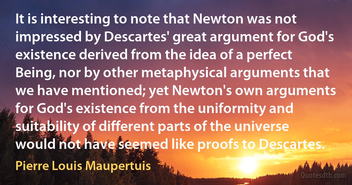 It is interesting to note that Newton was not impressed by Descartes' great argument for God's existence derived from the idea of a perfect Being, nor by other metaphysical arguments that we have mentioned; yet Newton's own arguments for God's existence from the uniformity and suitability of different parts of the universe would not have seemed like proofs to Descartes. (Pierre Louis Maupertuis)