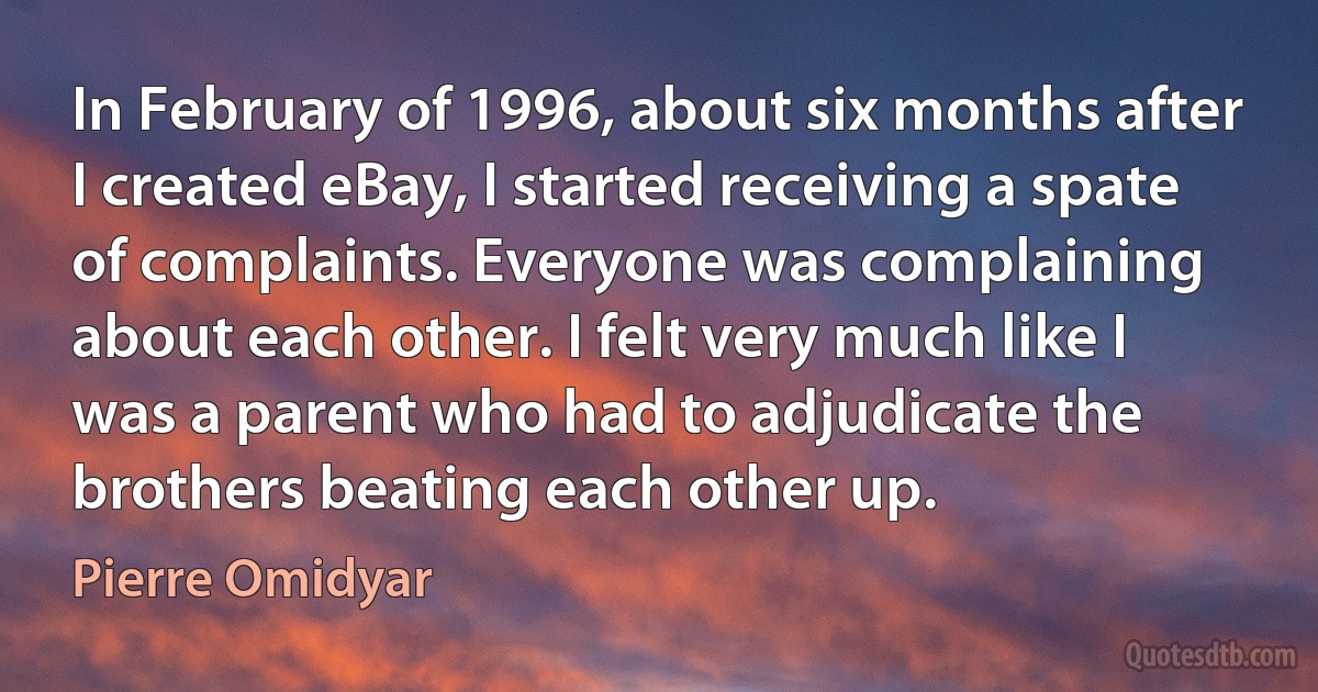 In February of 1996, about six months after I created eBay, I started receiving a spate of complaints. Everyone was complaining about each other. I felt very much like I was a parent who had to adjudicate the brothers beating each other up. (Pierre Omidyar)