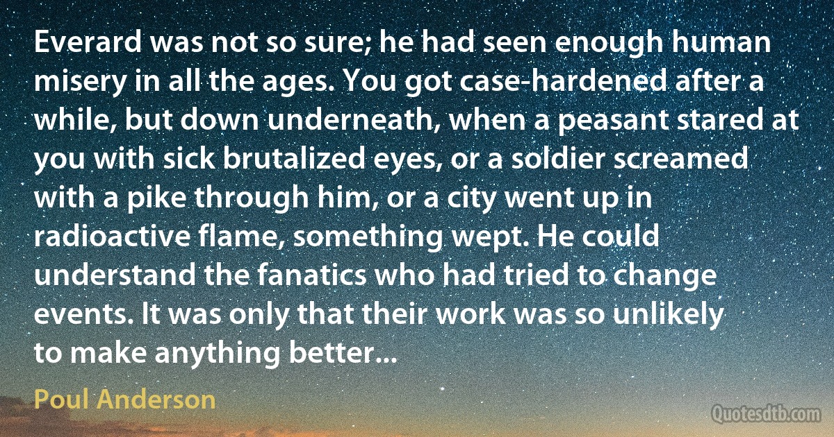 Everard was not so sure; he had seen enough human misery in all the ages. You got case-hardened after a while, but down underneath, when a peasant stared at you with sick brutalized eyes, or a soldier screamed with a pike through him, or a city went up in radioactive flame, something wept. He could understand the fanatics who had tried to change events. It was only that their work was so unlikely to make anything better... (Poul Anderson)